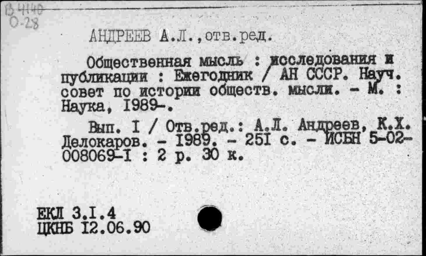 ﻿АНДРЕЕВ А.Л.»отв.ред.
Общественная мысль : исследования и публикации : Ежегодник / АН СССР. Науч, совет по истории обществ, мысли. - М. : Наука, 1989-.
Вып. I / Отв.ред.: А.Л. Андреев, КД* Делокаров. - 1989. - 251 с. -ИСБН 5-02~ 008069-1 : 2 р. 30 к.
ЕКЛ 3.1.4
ЦКНБ 12.06.90